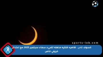 كسوف نادر.. ظاهرة فلكية مذهلة تضيء سماء سبتمبر 2025 مع اعتدال خريفي خاص